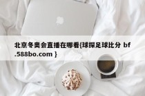 北京冬奥会直播在哪看{球探足球比分 bf.588bo.com }