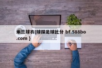 米兰球衣{球探足球比分 bf.588bo.com }