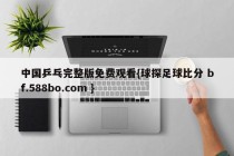中国乒乓完整版免费观看{球探足球比分 bf.588bo.com }